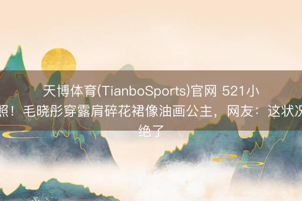天博体育(TianboSports)官网 521小满晒照！毛晓彤穿露肩碎花裙像油画公主，网友：这状况绝了