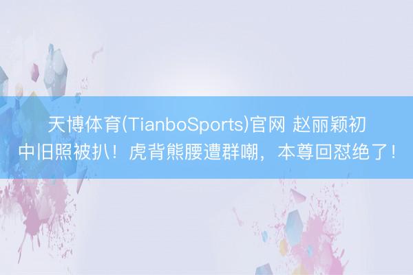 天博体育(TianboSports)官网 赵丽颖初中旧照被扒！虎背熊腰遭群嘲，本尊回怼绝了！