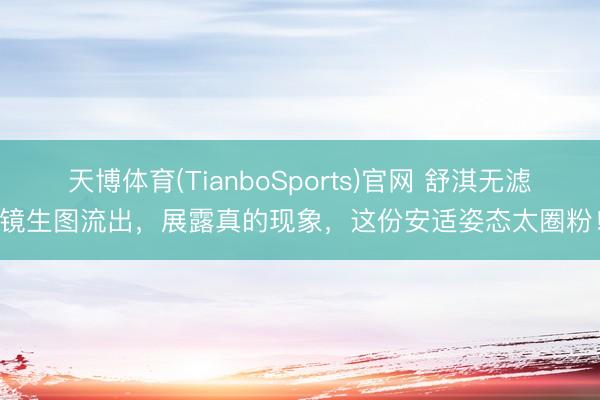 天博体育(TianboSports)官网 舒淇无滤镜生图流出，展露真的现象，这份安适姿态太圈粉！
