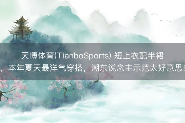 天博体育(TianboSports) 短上衣配半裙，本年夏天最洋气穿搭，潮东说念主示范太好意思！
