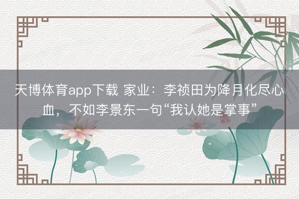 天博体育app下载 家业：李祯田为降月化尽心血，不如李景东一句“我认她是掌事”