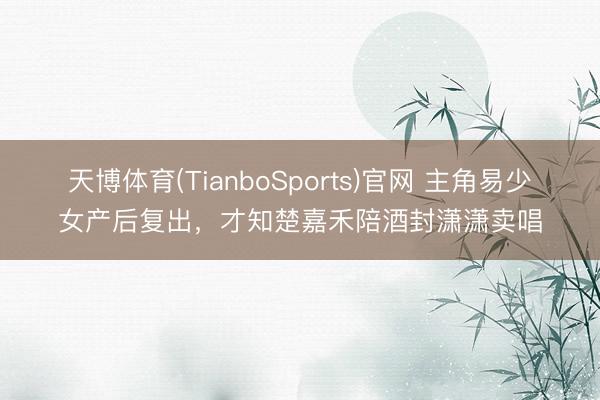 天博体育(TianboSports)官网 主角易少女产后复出，才知楚嘉禾陪酒封潇潇卖唱