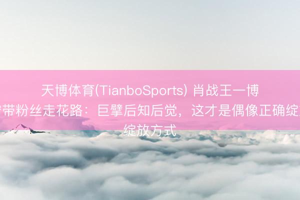 天博体育(TianboSports) 肖战王一博刘宇宁带粉丝走花路：巨擘后知后觉，这才是偶像正确绽放方式