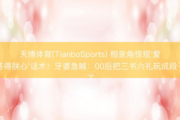天博体育(TianboSports) 相亲角惊现'爱卿甚得朕心'话术！牙婆急喊：00后把三书六礼玩成段子了