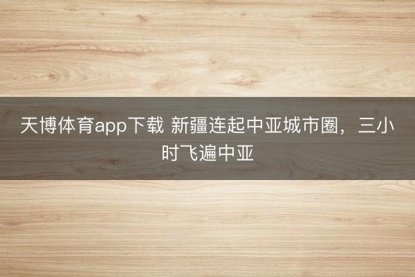 天博体育app下载 新疆连起中亚城市圈，三小时飞遍中亚