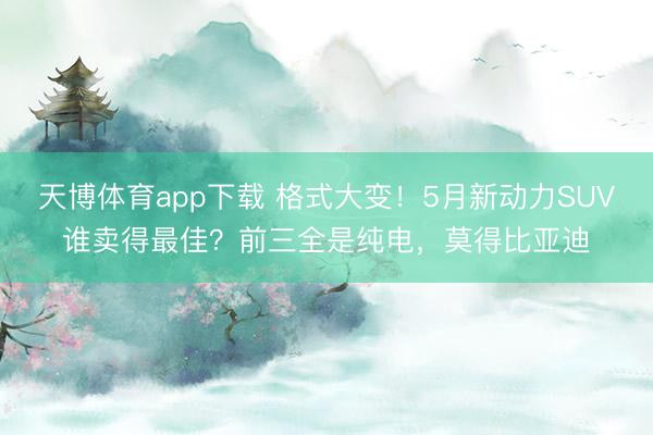 天博体育app下载 格式大变！5月新动力SUV谁卖得最佳？前三全是纯电，莫得比亚迪