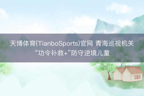 天博体育(TianboSports)官网 青海巡视机关“功令补救+”防守逆境儿童