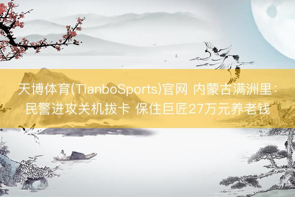 天博体育(TianboSports)官网 内蒙古满洲里：民警进攻关机拔卡 保住巨匠27万元养老钱