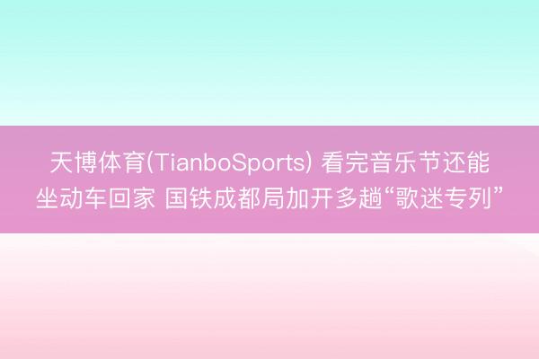 天博体育(TianboSports) 看完音乐节还能坐动车回家 国铁成都局加开多趟“歌迷专列”