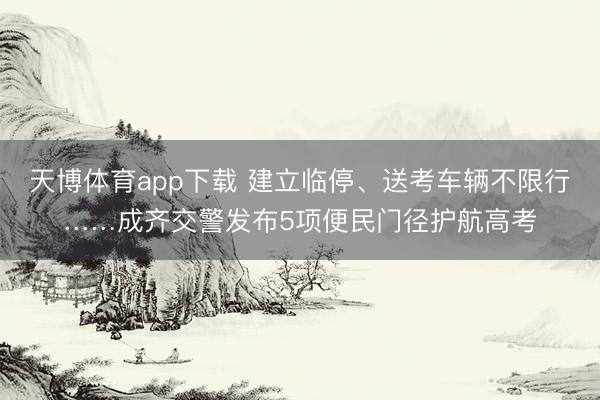 天博体育app下载 建立临停、送考车辆不限行……成齐交警发布5项便民门径护航高考
