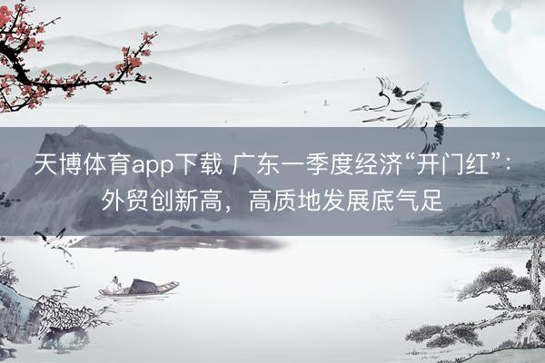 天博体育app下载 广东一季度经济“开门红”：外贸创新高，高质地发展底气足