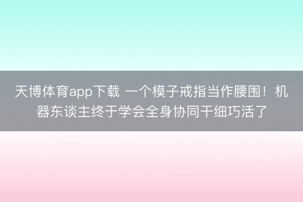 天博体育app下载 一个模子戒指当作腰围！机器东谈主终于学会全身协同干细巧活了