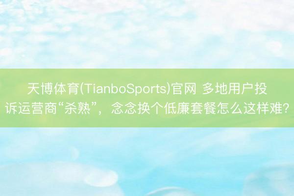 天博体育(TianboSports)官网 多地用户投诉运营商“杀熟”，念念换个低廉套餐怎么这样难？