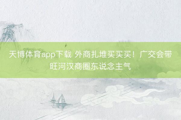 天博体育app下载 外商扎堆买买买！广交会带旺河汉商圈东说念主气