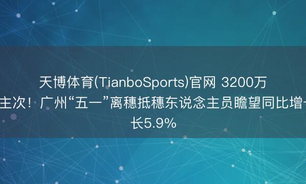 天博体育(TianboSports)官网 3200万东说念主次！广州“五一”离穗抵穗东说念主员瞻望同比增长5.9%
