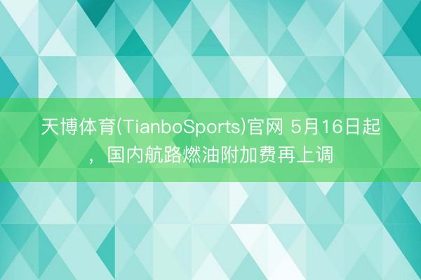 天博体育(TianboSports)官网 5月16日起，国内航路燃油附加费再上调