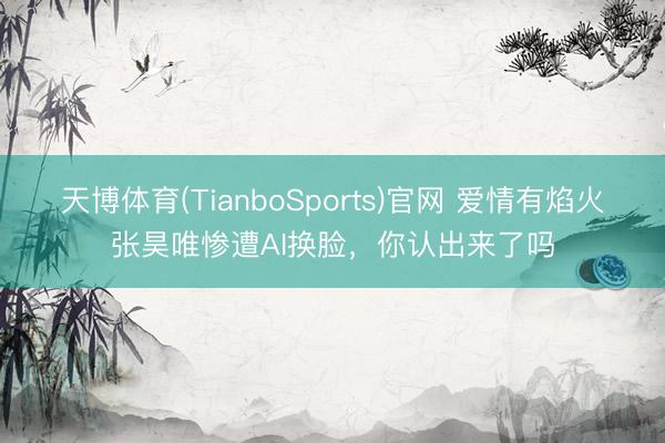天博体育(TianboSports)官网 爱情有焰火张昊唯惨遭AI换脸，你认出来了吗