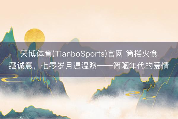 天博体育(TianboSports)官网 筒楼火食藏诚意，七零岁月遇温煦——简陋年代的爱情