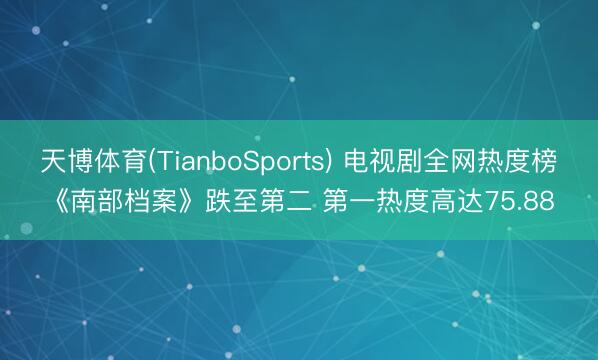 天博体育(TianboSports) 电视剧全网热度榜《南部档案》跌至第二 第一热度高达75.88
