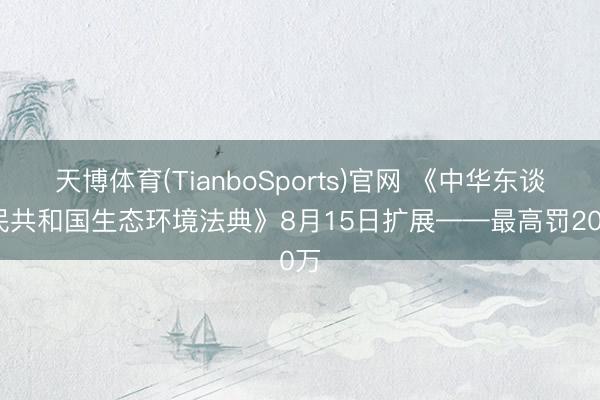 天博体育(TianboSports)官网 《中华东谈主民共和国生态环境法典》8月15日扩展——最高罚200万