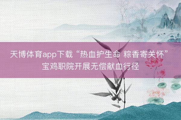 天博体育app下载 “热血护生命 粽香寄关怀” 宝鸡职院开展无偿献血行径